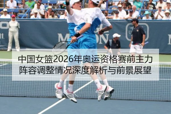中国女篮2026年奥运资格赛前主力阵容调整情况深度解析与前景展望