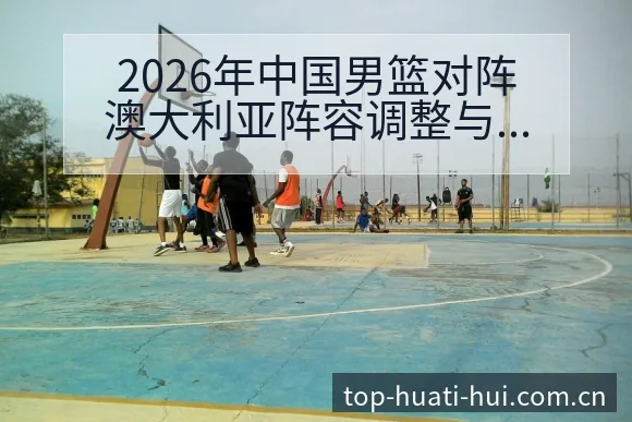 2026年中国男篮对阵澳大利亚阵容调整与练兵计划技术分析 - 华体会