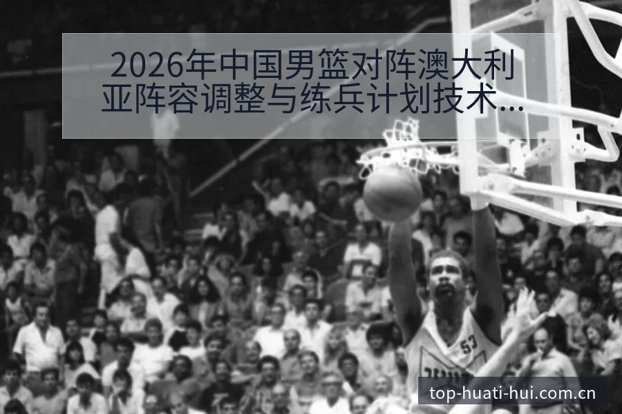 2026年中国男篮对阵澳大利亚阵容调整与练兵计划技术分析 - 华体会